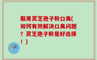 服用灵芝孢子粉口臭(如何有效解决口臭问题？灵芝孢子粉是好选择！)