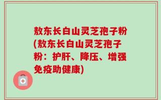 敖东长白山灵芝孢子粉(敖东长白山灵芝孢子粉：护肝、降压、增强免疫助健康)