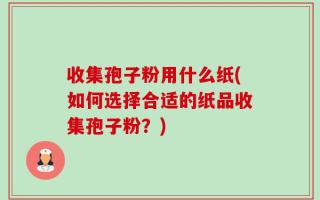 收集孢子粉用什么纸(如何选择合适的纸品收集孢子粉？)