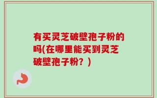 有买灵芝破壁孢子粉的吗(在哪里能买到灵芝破壁孢子粉？)