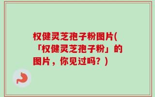 权健灵芝孢子粉图片(「权健灵芝孢子粉」的图片，你见过吗？)