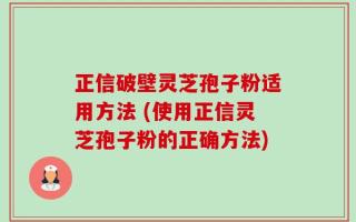 正信破壁灵芝孢子粉适用方法 (使用正信灵芝孢子粉的正确方法)