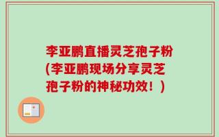 李亚鹏直播灵芝孢子粉(李亚鹏现场分享灵芝孢子粉的神秘功效！)