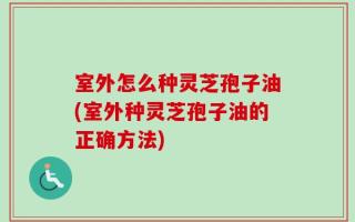 室外怎么种灵芝孢子油(室外种灵芝孢子油的正确方法)
