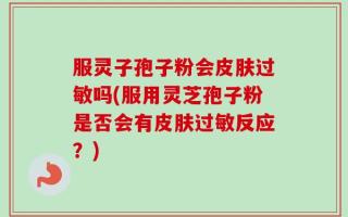 服灵子孢子粉会皮肤过敏吗(服用灵芝孢子粉是否会有皮肤过敏反应？)