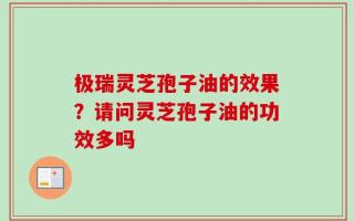 极瑞灵芝孢子油的效果？请问灵芝孢子油的功效多吗