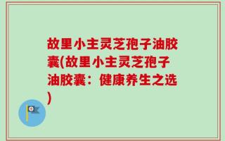 故里小主灵芝孢子油胶囊(故里小主灵芝孢子油胶囊：健康养生之选)