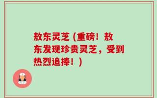 敖东灵芝 (重磅！敖东发现珍贵灵芝，受到热烈追捧！)