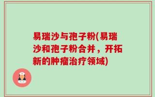 易瑞沙与孢子粉(易瑞沙和孢子粉合并，开拓新的肿瘤治疗领域)