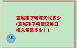 宣城孢子粉每天吃多少(宣城孢子粉建议每日摄入量是多少？)