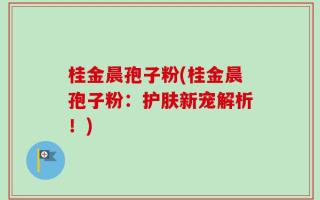 桂金晨孢子粉(桂金晨孢子粉：护肤新宠解析！)
