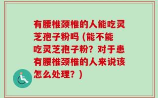 有腰椎颈椎的人能吃灵芝孢子粉吗 (能不能吃灵芝孢子粉？对于患有腰椎颈椎的人来说该怎么处理？)