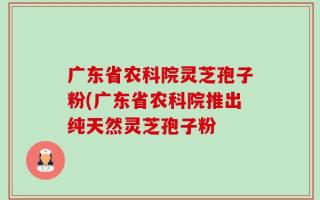 广东省农科院灵芝孢子粉(广东省农科院推出纯天然灵芝孢子粉