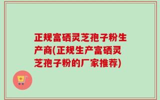 正规富硒灵芝孢子粉生产商(正规生产富硒灵芝孢子粉的厂家推荐)