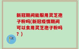 新冠期间能服用灵芝孢子粉吗(新冠疫情期间可以食用灵芝孢子粉吗？)