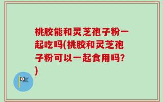 桃胶能和灵芝孢子粉一起吃吗(桃胶和灵芝孢子粉可以一起食用吗？)