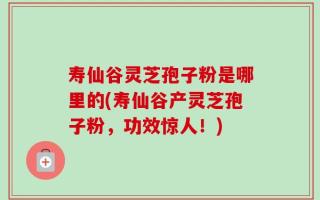 寿仙谷灵芝孢子粉是哪里的(寿仙谷产灵芝孢子粉，功效惊人！)
