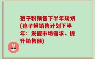 孢子粉销售下半年规划(孢子粉销售计划下半年：发掘市场需求，提升销售额)