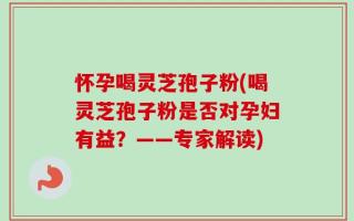 怀孕喝灵芝孢子粉(喝灵芝孢子粉是否对孕妇有益？——专家解读)