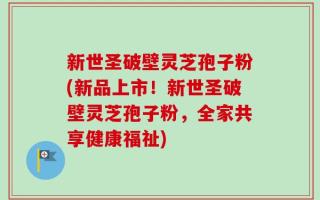 新世圣破壁灵芝孢子粉(新品上市！新世圣破壁灵芝孢子粉，全家共享健康福祉)