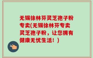 无锡徐林芬灵芝孢子粉专卖(无锡徐林芬专卖灵芝孢子粉，让您拥有健康无忧生活！)