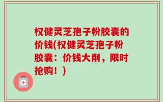 权健灵芝孢子粉胶囊的价钱(权健灵芝孢子粉胶囊：价钱大削，限时抢购！)