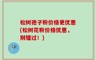 松树孢子粉价格更优惠(松树花粉价格优惠，别错过！)