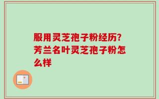 服用灵芝孢子粉经历？芳兰名叶灵芝孢子粉怎么样