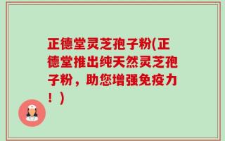 正德堂灵芝孢子粉(正德堂推出纯天然灵芝孢子粉，助您增强免疫力！)