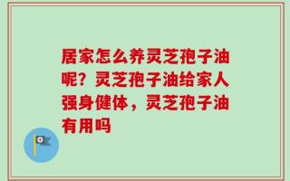 居家怎么养灵芝孢子油呢？灵芝孢子油给家人强身健体，灵芝孢子油有用吗