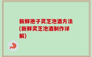 新鲜孢子灵芝泡酒方法(新鲜灵芝泡酒制作详解)