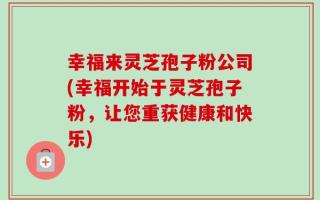 幸福来灵芝孢子粉公司(幸福开始于灵芝孢子粉，让您重获健康和快乐)