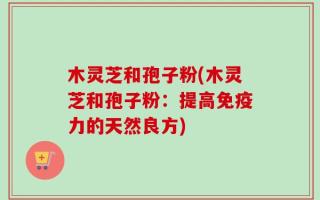 木灵芝和孢子粉(木灵芝和孢子粉：提高免疫力的天然良方)