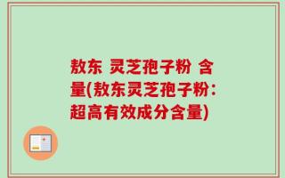 敖东 灵芝孢子粉 含量(敖东灵芝孢子粉：超高有效成分含量)