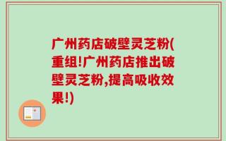 广州药店破壁灵芝粉(重组!广州药店推出破壁灵芝粉,提高吸收效果!)