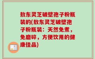 敖东灵芝破壁孢子粉瓶装的(敖东灵芝破壁孢子粉瓶装：天然免煮，免磨碎，方便饮用的健康佳品)