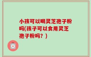 小孩可以喝灵芝孢子粉吗(孩子可以食用灵芝孢子粉吗？)