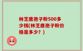 林芝唐孢子粉500多少钱(林芝唐孢子粉价格是多少？)