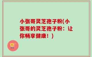 小张哥灵芝孢子粉(小张哥的灵芝孢子粉：让你畅享健康！)