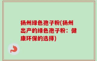 扬州绿色孢子粉(扬州出产的绿色孢子粉：健康环保的选择)