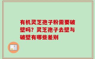 有机灵芝孢子粉需要破壁吗？灵芝孢子去壁与破壁有哪些差别