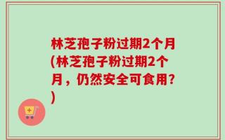 林芝孢子粉过期2个月(林芝孢子粉过期2个月，仍然安全可食用？)