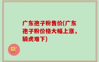 广东孢子粉售价(广东孢子粉价格大幅上涨，骑虎难下)