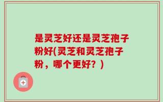 是灵芝好还是灵芝孢子粉好(灵芝和灵芝孢子粉，哪个更好？)