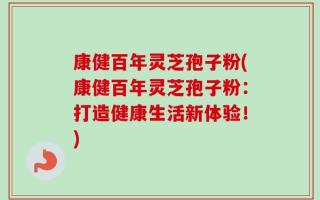 康健百年灵芝孢子粉(康健百年灵芝孢子粉：打造健康生活新体验！)