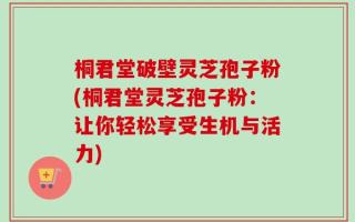 桐君堂破壁灵芝孢子粉(桐君堂灵芝孢子粉：让你轻松享受生机与活力)