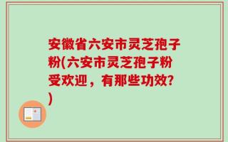 安徽省六安市灵芝孢子粉(六安市灵芝孢子粉受欢迎，有那些功效？)
