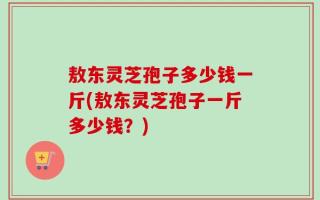 敖东灵芝孢子多少钱一斤(敖东灵芝孢子一斤多少钱？)