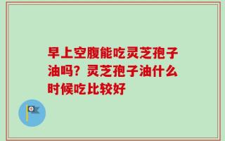 早上空腹能吃灵芝孢子油吗？灵芝孢子油什么时候吃比较好
