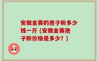 安徽金赛的孢子粉多少钱一斤 (安徽金赛孢子粉价格是多少？)